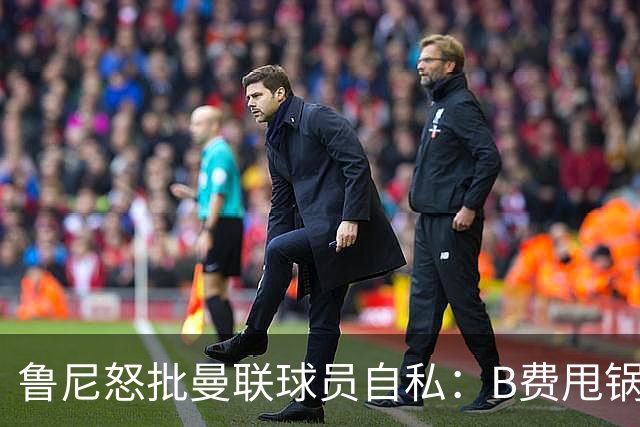 鲁尼怒批曼联球员自私：B费甩锅暴露责任感缺失